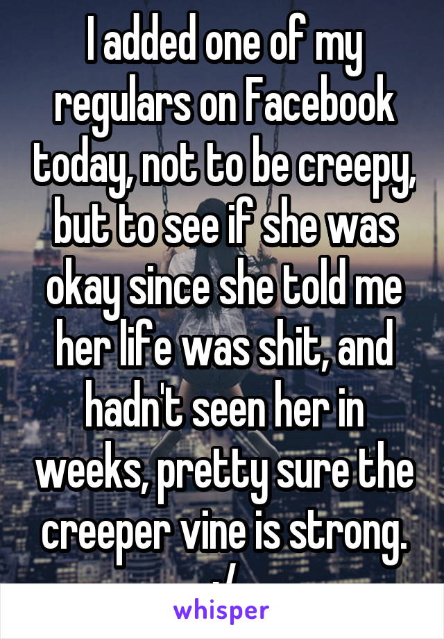 I added one of my regulars on Facebook today, not to be creepy, but to see if she was okay since she told me her life was shit, and hadn't seen her in weeks, pretty sure the creeper vine is strong. :/