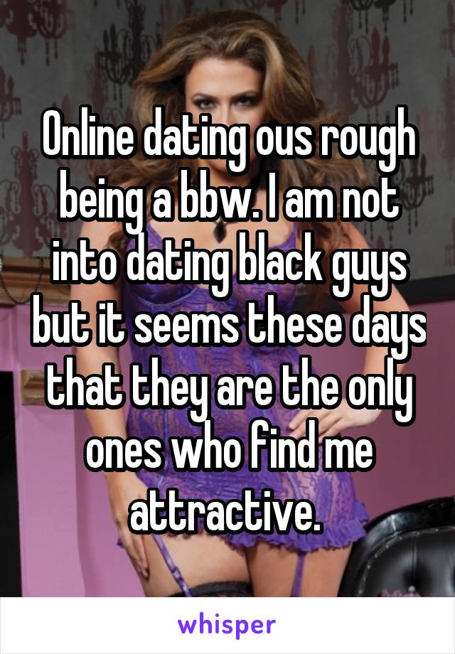 Online dating ous rough being a bbw. I am not into dating black guys but it seems these days that they are the only ones who find me attractive. 