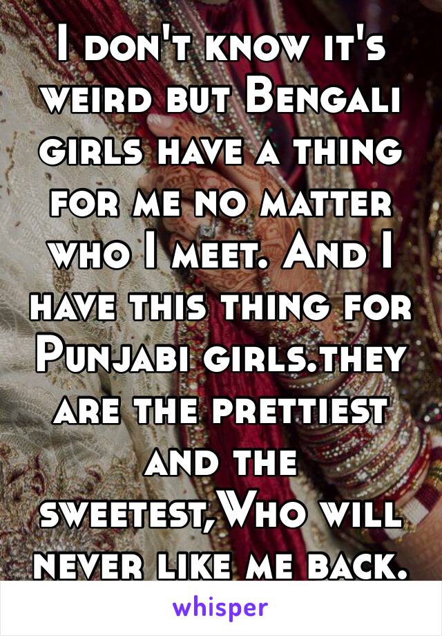 I don't know it's weird but Bengali girls have a thing for me no matter who I meet. And I have this thing for Punjabi girls.they are the prettiest and the sweetest,Who will never like me back. 😐