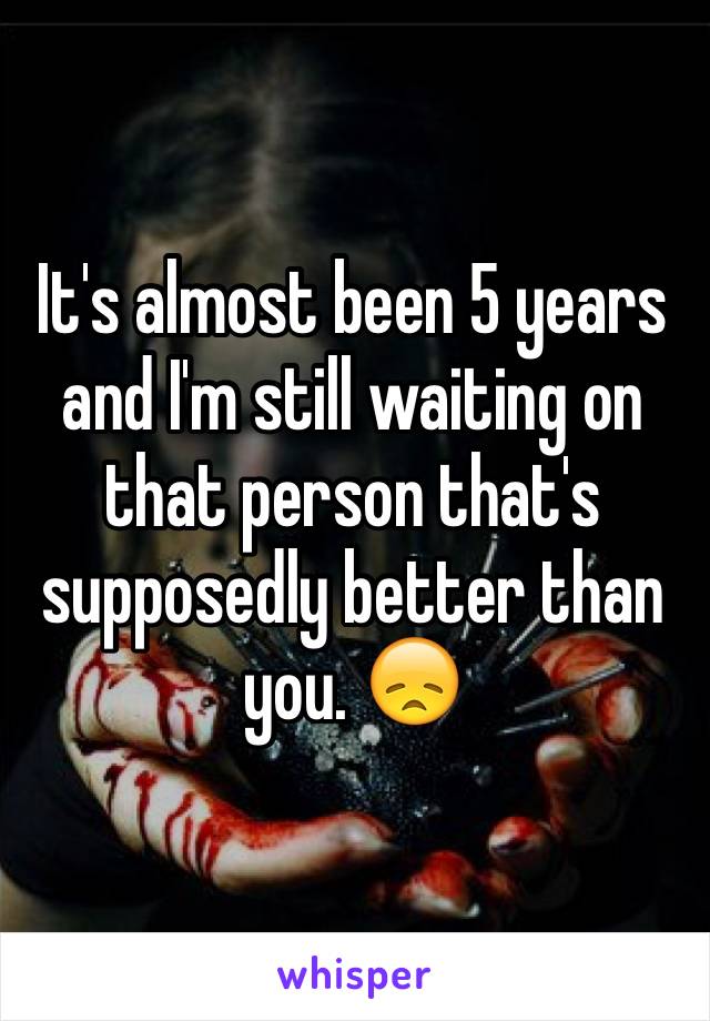 It's almost been 5 years and I'm still waiting on that person that's supposedly better than you. 😞