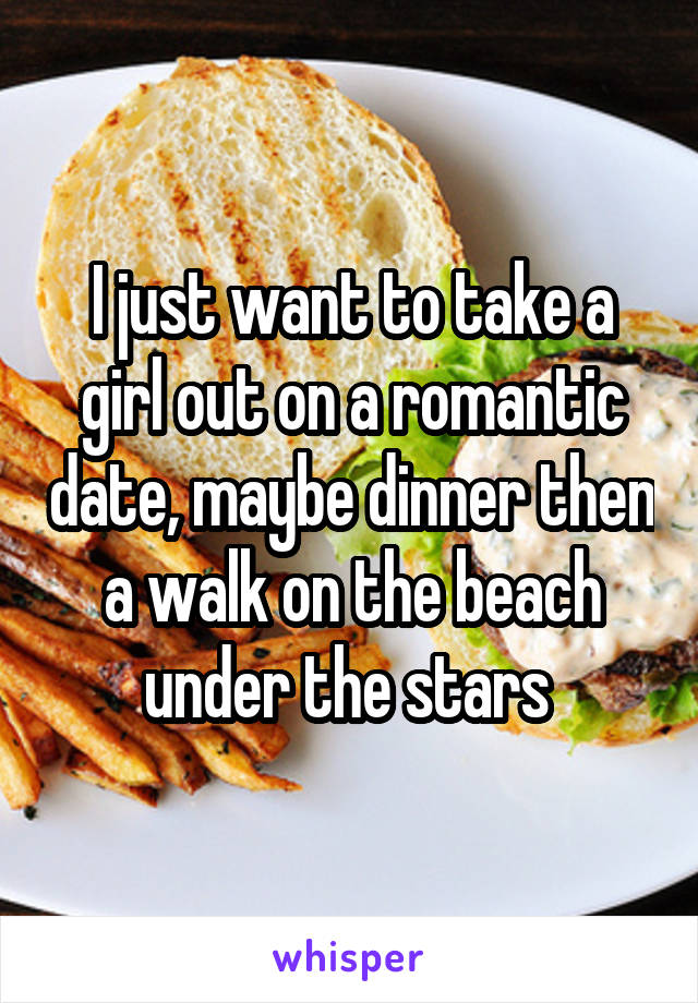 I just want to take a girl out on a romantic date, maybe dinner then a walk on the beach under the stars 