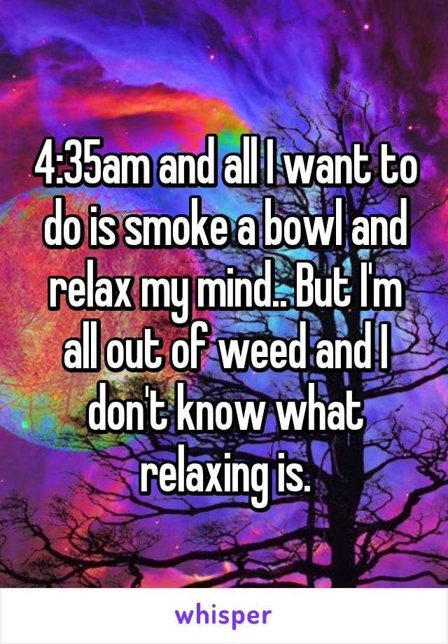 4:35am and all I want to do is smoke a bowl and relax my mind.. But I'm all out of weed and I don't know what relaxing is.