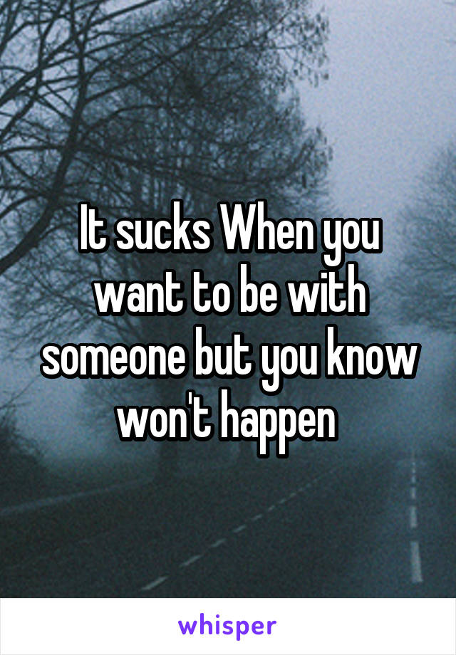 It sucks When you want to be with someone but you know won't happen 