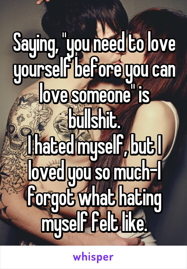 Saying, "you need to love yourself before you can love someone" is bullshit.
I hated myself, but I loved you so much-I forgot what hating myself felt like.