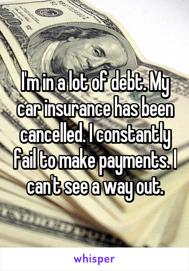 I'm in a lot of debt. My car insurance has been cancelled. I constantly fail to make payments. I can't see a way out.