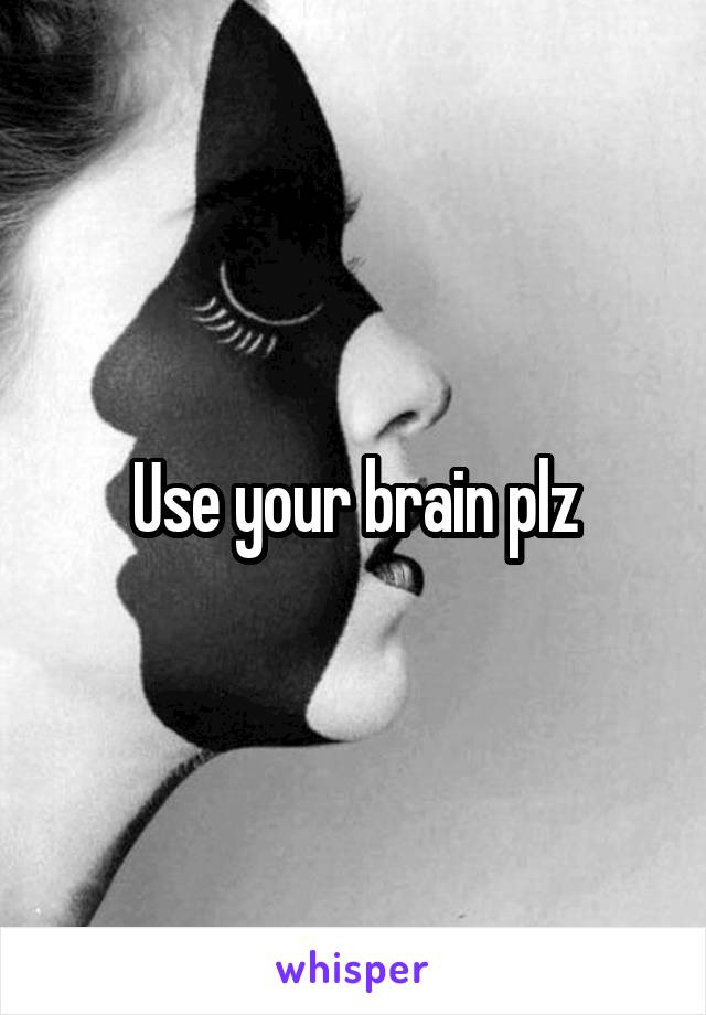 Use your brain plz