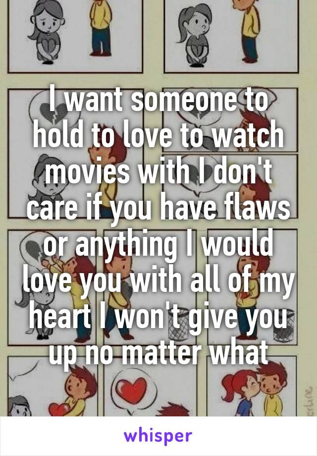 I want someone to hold to love to watch movies with I don't care if you have flaws or anything I would love you with all of my heart I won't give you up no matter what