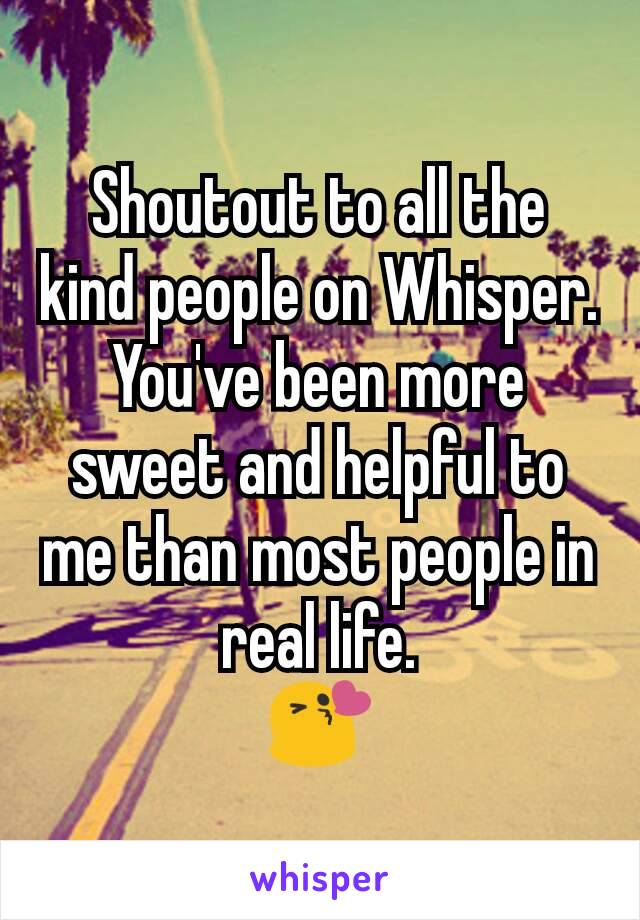 Shoutout to all the kind people on Whisper.
You've been more sweet and helpful to me than most people in real life.
😘