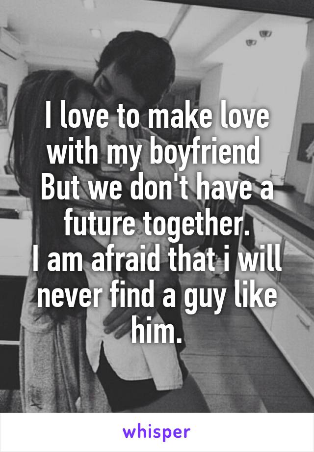 I love to make love with my boyfriend 
But we don't have a future together.
I am afraid that i will never find a guy like him.