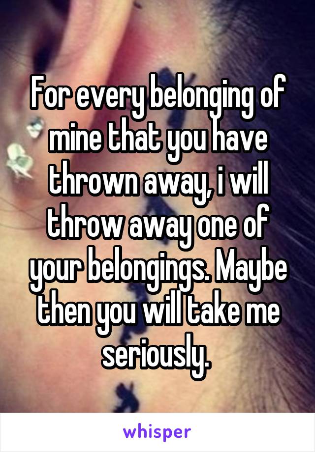 For every belonging of mine that you have thrown away, i will throw away one of your belongings. Maybe then you will take me seriously. 