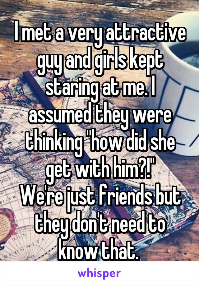 I met a very attractive guy and girls kept staring at me. I assumed they were thinking "how did she get with him?!"
We're just friends but they don't need to know that. 