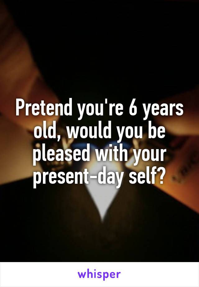 Pretend you're 6 years old, would you be pleased with your present-day self?