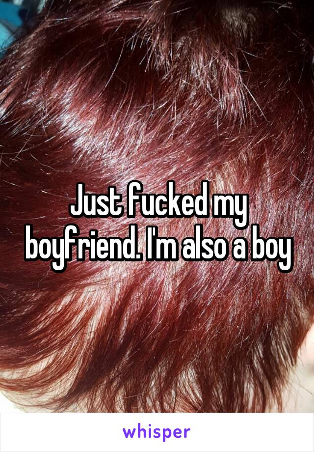 Just fucked my boyfriend. I'm also a boy