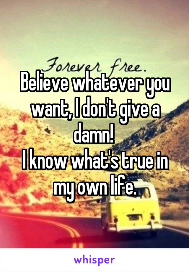 Believe whatever you want, I don't give a damn! 
I know what's true in my own life.