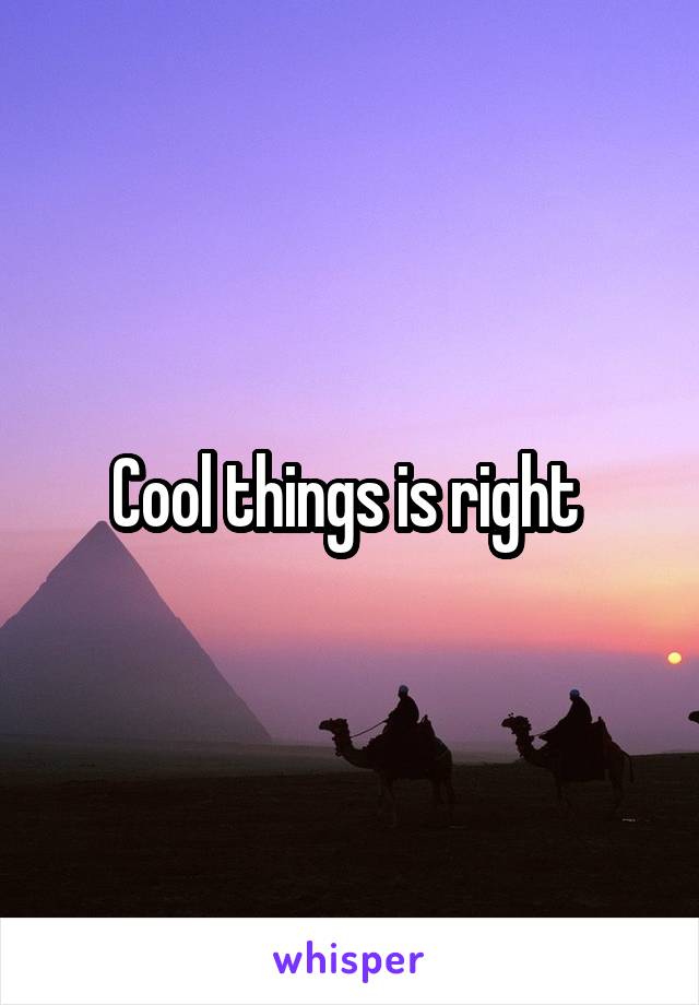 Cool things is right 