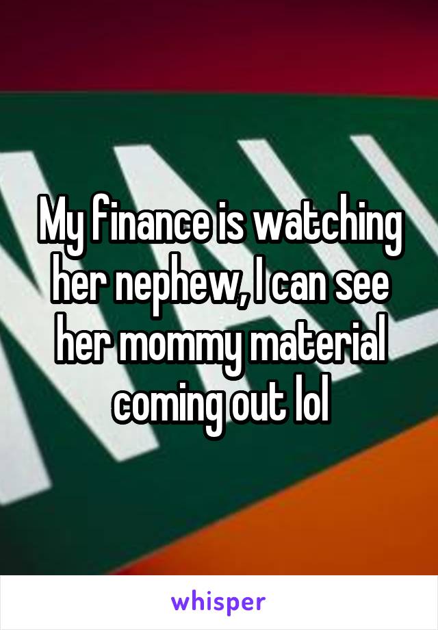 My finance is watching her nephew, I can see her mommy material coming out lol