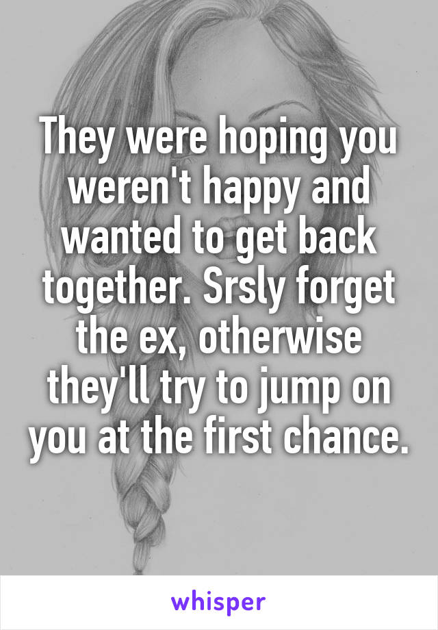 They were hoping you weren't happy and wanted to get back together. Srsly forget the ex, otherwise they'll try to jump on you at the first chance. 