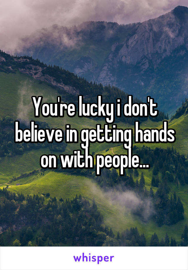 You're lucky i don't believe in getting hands on with people...