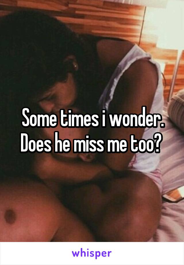 Some times i wonder. Does he miss me too? 