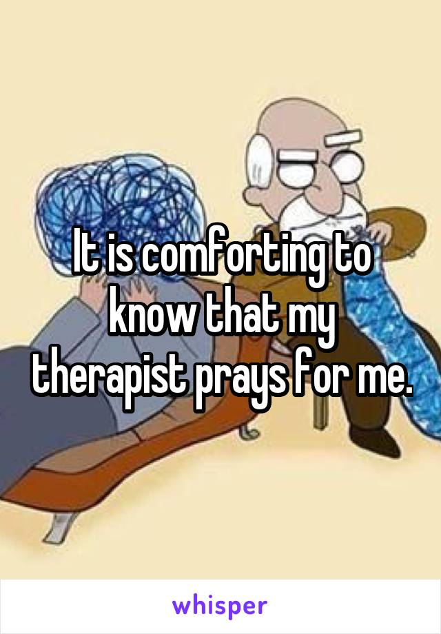 It is comforting to know that my therapist prays for me.