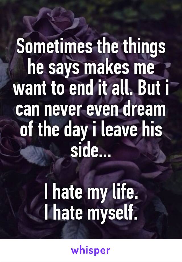 Sometimes the things he says makes me want to end it all. But i can never even dream of the day i leave his side...

I hate my life.
I hate myself.