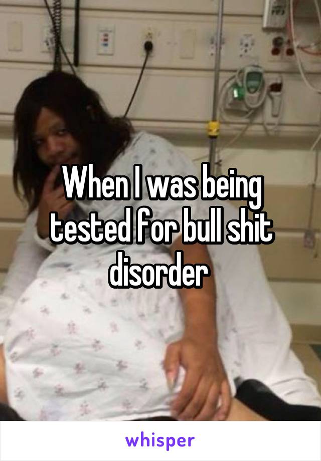 When I was being tested for bull shit disorder 