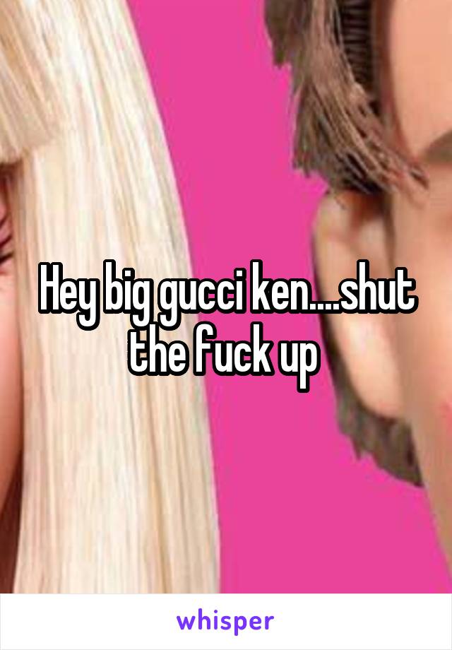 Hey big gucci ken....shut the fuck up 