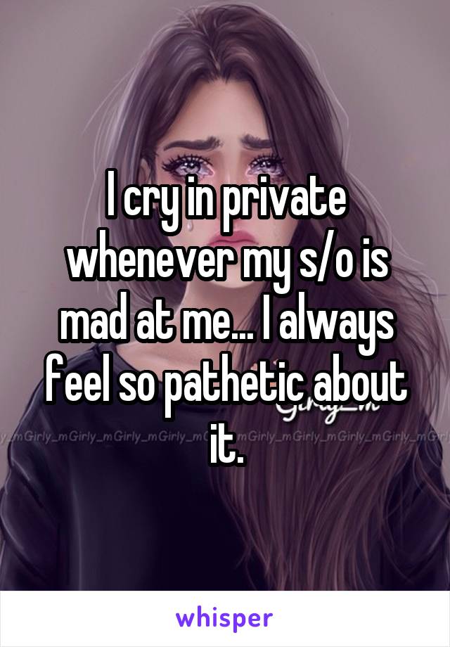 I cry in private whenever my s/o is mad at me... I always feel so pathetic about it.