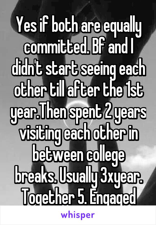 Yes if both are equally committed. Bf and I didn't start seeing each other till after the 1st year.Then spent 2 years visiting each other in between college breaks. Usually 3xyear. Together 5. Engaged