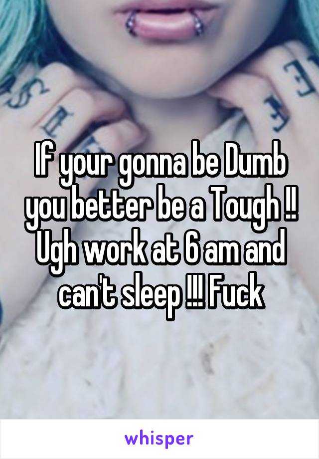 If your gonna be Dumb you better be a Tough !! Ugh work at 6 am and can't sleep !!! Fuck