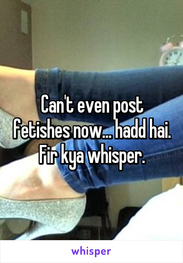 Can't even post fetishes now... hadd hai. Fir kya whisper.