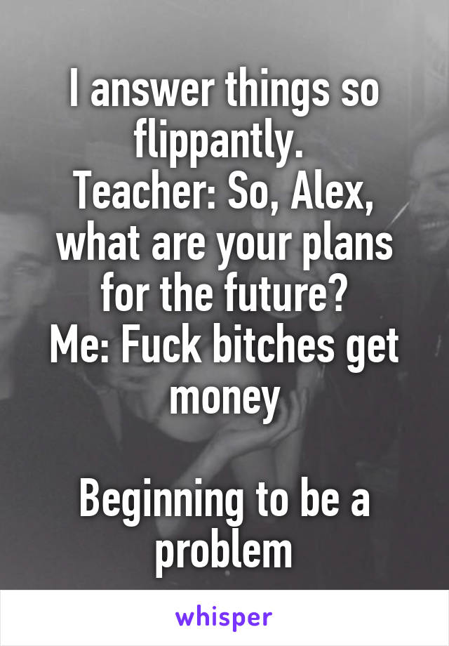 I answer things so flippantly. 
Teacher: So, Alex, what are your plans for the future?
Me: Fuck bitches get money

Beginning to be a problem