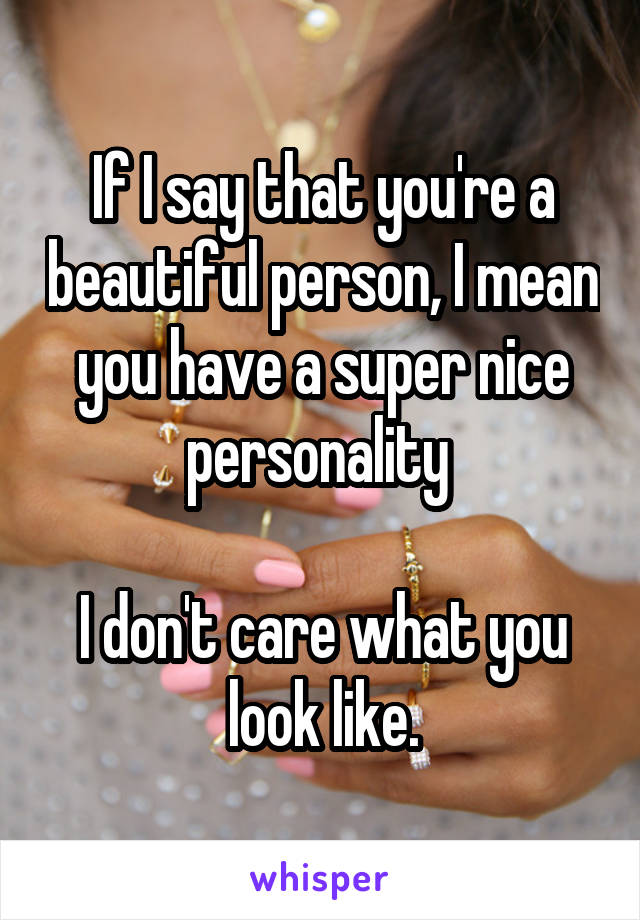 If I say that you're a beautiful person, I mean you have a super nice personality 

I don't care what you look like.