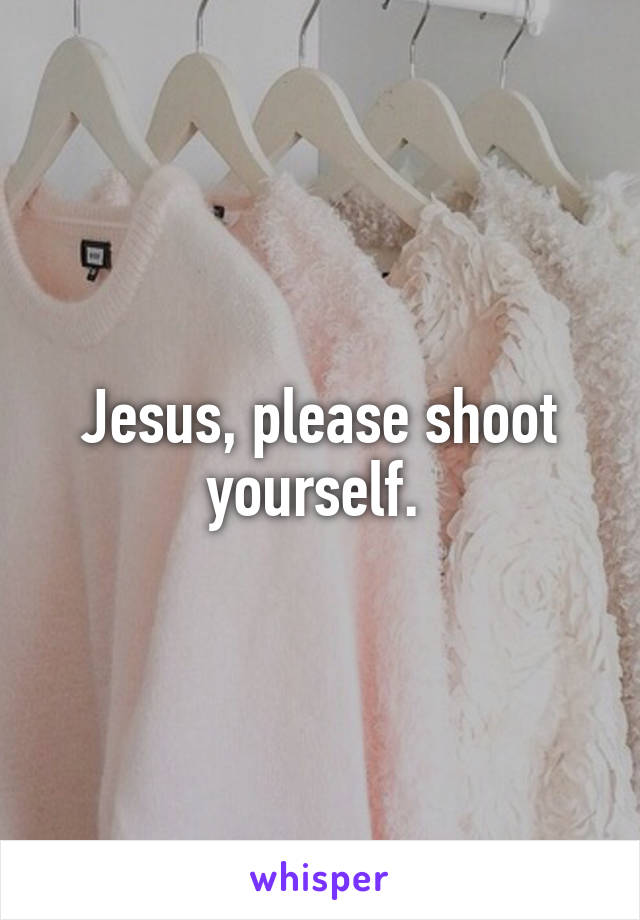 Jesus, please shoot yourself. 