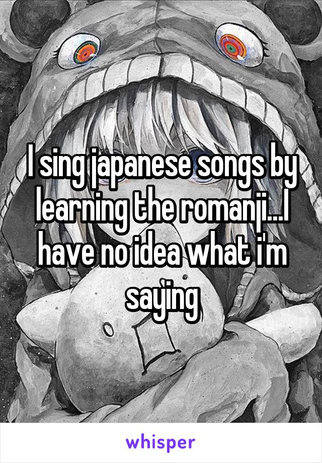 I sing japanese songs by learning the romanji...I have no idea what i'm saying