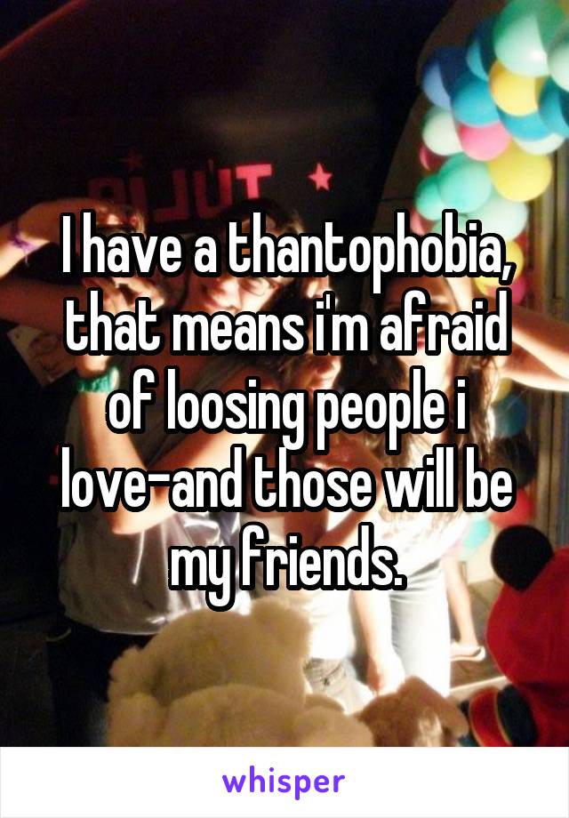 I have a thantophobia, that means i'm afraid of loosing people i love-and those will be my friends.