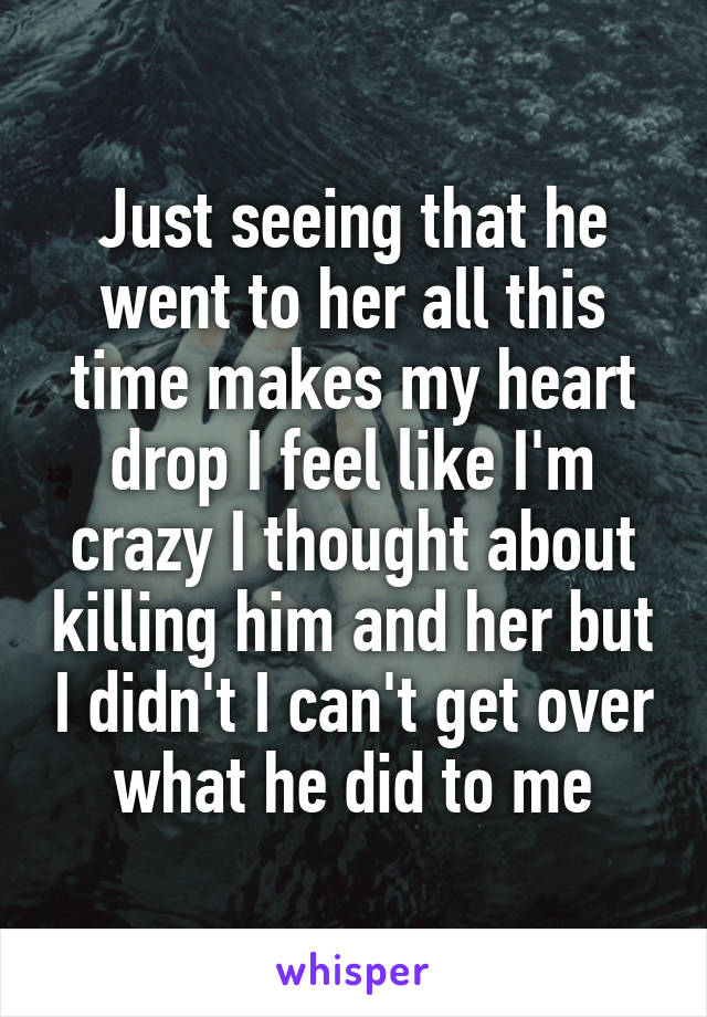 Just seeing that he went to her all this time makes my heart drop I feel like I'm crazy I thought about killing him and her but I didn't I can't get over what he did to me