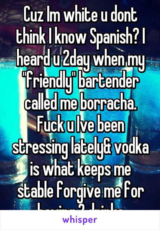 Cuz Im white u dont think I know Spanish? I heard u 2day when my "friendly" bartender called me borracha. Fuck u Ive been stressing lately& vodka is what keeps me stable forgive me for having 2 drinks