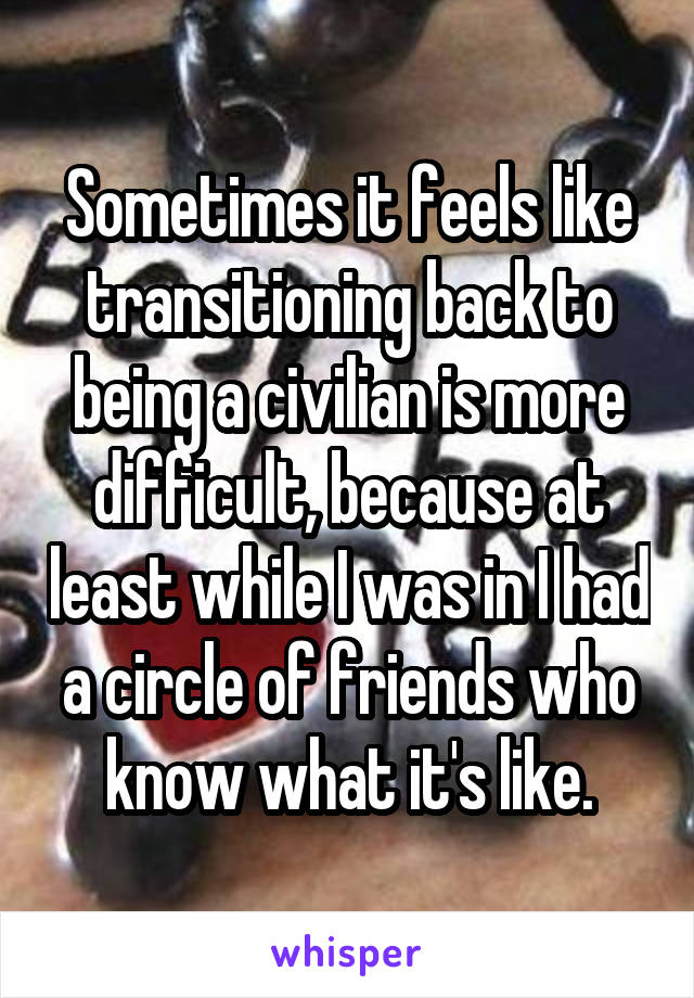 Sometimes it feels like transitioning back to being a civilian is more difficult, because at least while I was in I had a circle of friends who know what it's like.