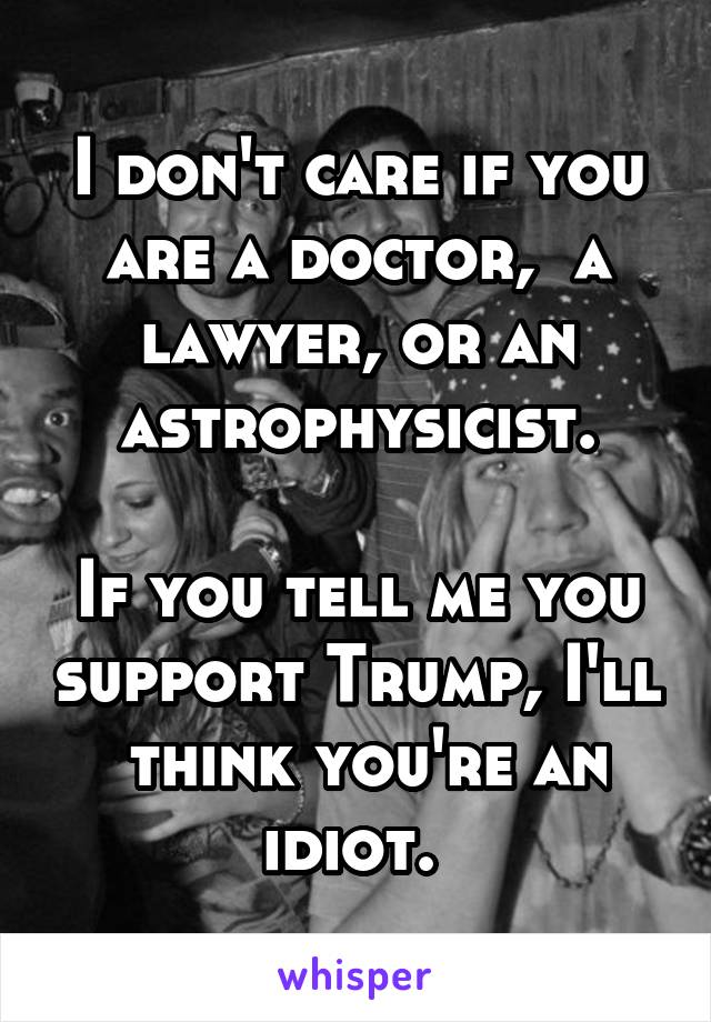 I don't care if you are a doctor,  a lawyer, or an astrophysicist.

If you tell me you support Trump, I'll  think you're an idiot. 