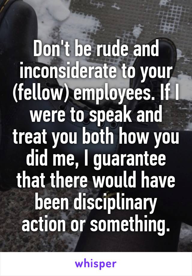 Don't be rude and inconsiderate to your (fellow) employees. If I were to speak and treat you both how you did me, I guarantee that there would have been disciplinary action or something.