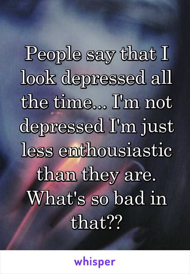 People say that I look depressed all the time... I'm not depressed I'm just less enthousiastic than they are. What's so bad in that??