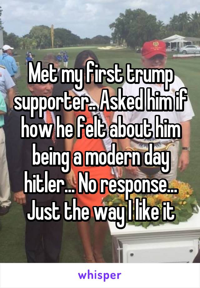 Met my first trump supporter.. Asked him if how he felt about him being a modern day hitler... No response... Just the way I like it