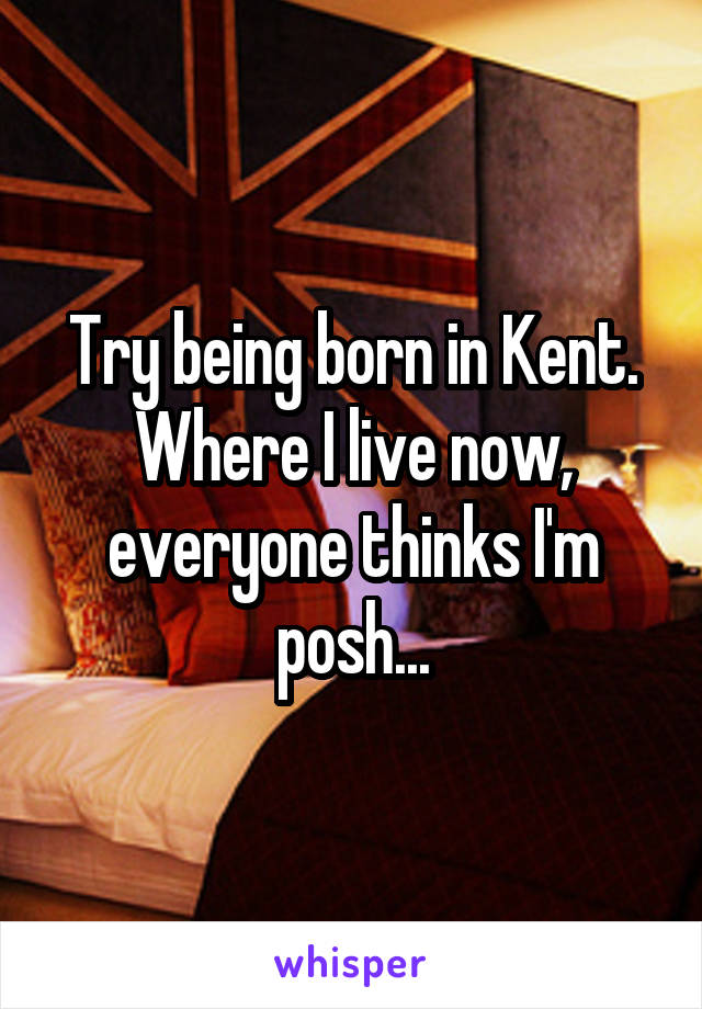 Try being born in Kent. Where I live now, everyone thinks I'm posh...