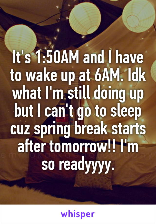 It's 1:50AM and I have to wake up at 6AM. Idk what I'm still doing up but I can't go to sleep cuz spring break starts after tomorrow!! I'm so readyyyy.