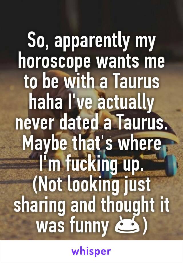 So, apparently my horoscope wants me to be with a Taurus haha I've actually never dated a Taurus. Maybe that's where I'm fucking up.
(Not looking just sharing and thought it was funny 😊)