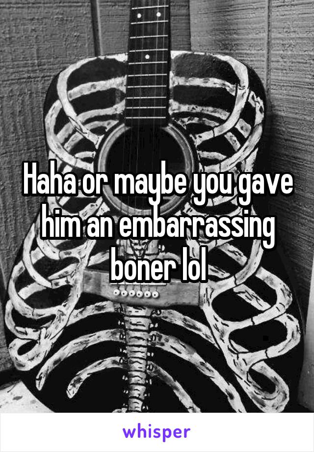 Haha or maybe you gave him an embarrassing boner lol