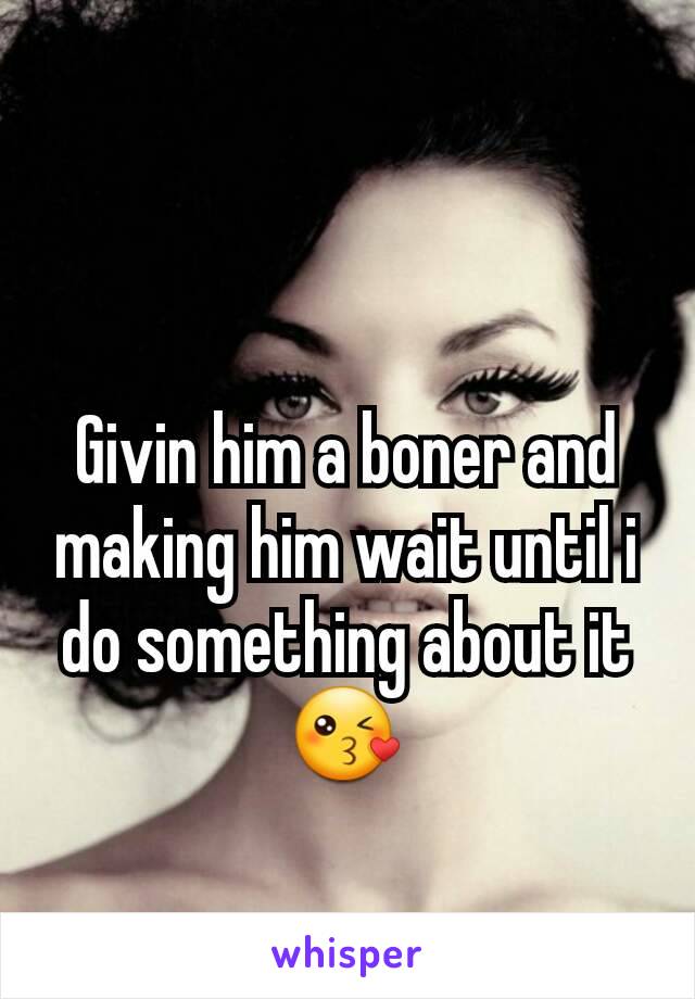 Givin him a boner and making him wait until i do something about it😘