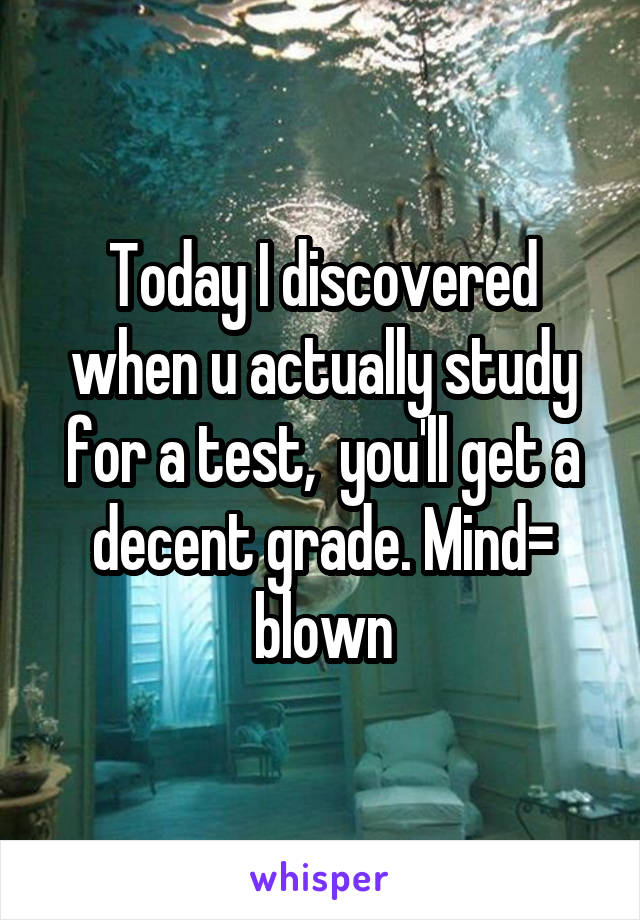 Today I discovered when u actually study for a test,  you'll get a decent grade. Mind= blown