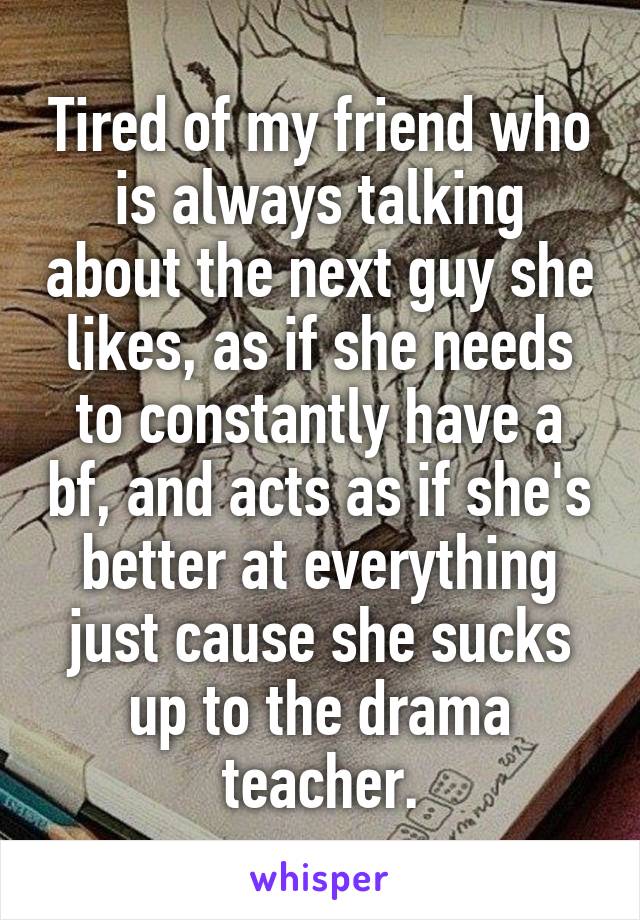 Tired of my friend who is always talking about the next guy she likes, as if she needs to constantly have a bf, and acts as if she's better at everything just cause she sucks up to the drama teacher.